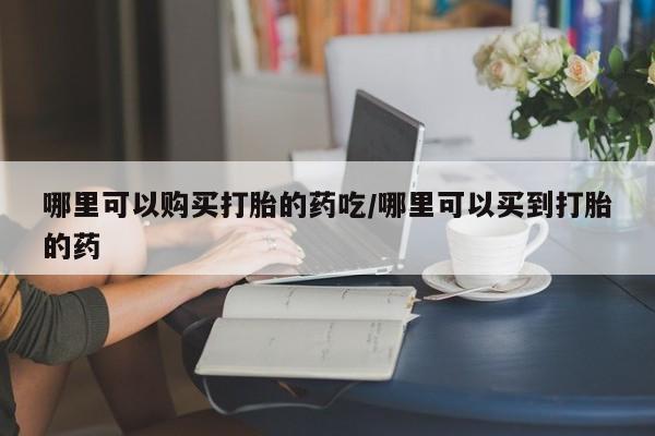 吃什么药可以流产堕胎、哪里可以购买打胎的药吃/哪里可以买到打胎的药