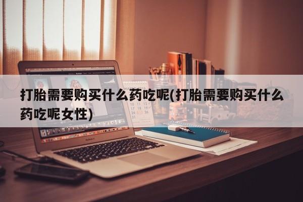 吃什么药可以流产堕胎、打胎需要购买什么药吃呢(打胎需要购买什么药吃呢女性)