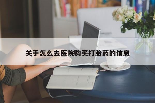 吃什么药可以流产堕胎、关于怎么去医院购买打胎药的信息