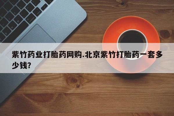 吃什么药可以流产堕胎、紫竹药业打胎药网购.北京紫竹打胎药一套多少钱？